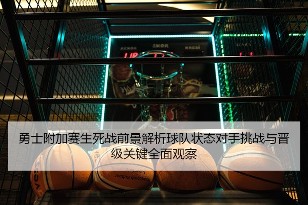 勇士附加赛生死战前景解析球队状态对手挑战与晋级关键全面观察